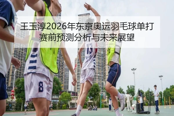 王玉淳2026年东京奥运羽毛球单打赛前预测分析与未来展望
