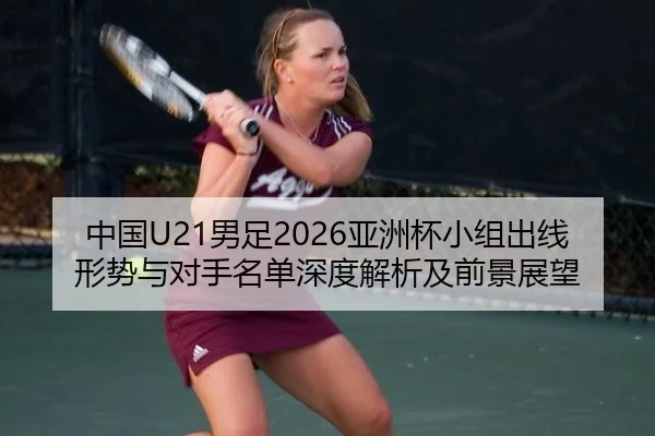 中国U21男足2026亚洲杯小组出线形势与对手名单深度解析及前景展望